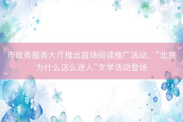 市政务服务大厅推出首场阅读推广活动，“北京为什么这么迷人”文学活动登场