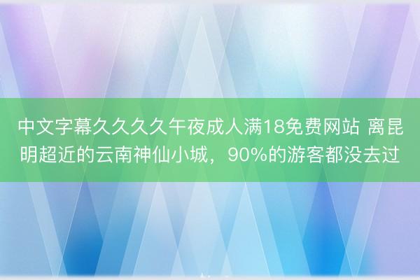 中文字幕久久久久午夜成人满18免费网站 离昆明超近的云南神仙小城，90%的游客都没去过