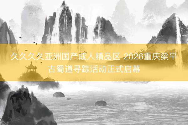 久久久久亚洲国产成人精品区 2026重庆梁平古蜀道寻踪活动正式启幕