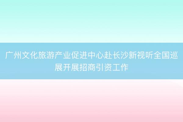 广州文化旅游产业促进中心赴长沙新视听全国巡展开展招商引资工作