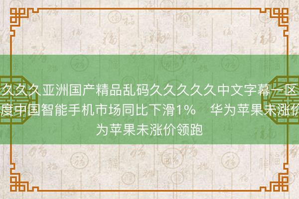 久久久亚洲国产精品乱码久久久久久中文字幕一区 一季度中国智能手机市场同比下滑1%   华为苹果未涨价领跑