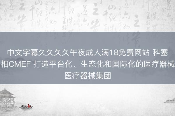 中文字幕久久久久午夜成人满18免费网站 科塞尔亮相CMEF 打造平台化、生态化和国际化的医疗器械集团