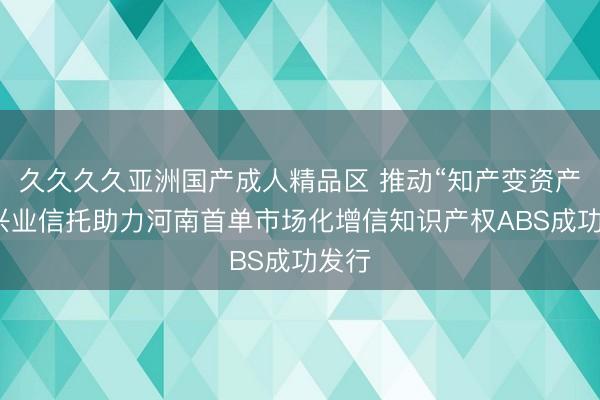 久久久久亚洲国产成人精品区 推动“知产变资产”，兴业信托助力河南首单市场化增信知识产权ABS成功发行