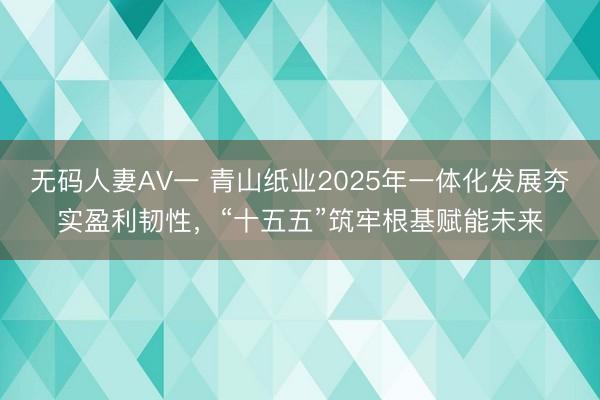 无码人妻AV一 青山纸业2025年一体化发展夯实盈利韧性，“十五五”筑牢根基赋能未来