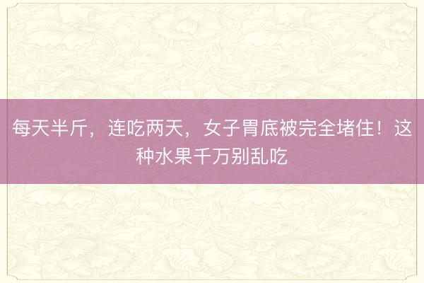 每天半斤，连吃两天，女子胃底被完全堵住！这种水果千万别乱吃