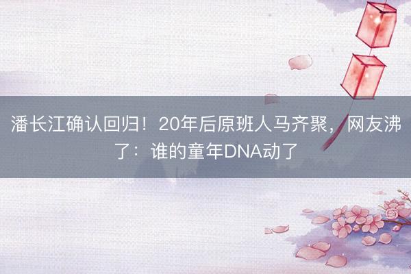 潘长江确认回归！20年后原班人马齐聚，网友沸了：谁的童年DNA动了
