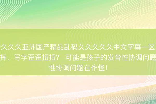 久久久亚洲国产精品乱码久久久久久中文字幕一区 孩子总摔、写字歪歪扭扭？ 可能是孩子的发育性协调问题在作怪！