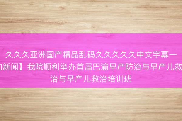 久久久亚洲国产精品乱码久久久久久中文字幕一区 【妇幼新闻】我院顺利举办首届巴渝早产防治与早产儿救治培训班