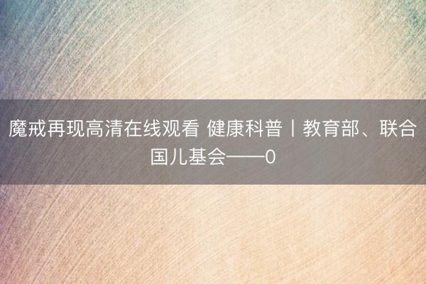 魔戒再现高清在线观看 健康科普丨教育部、联合国儿基会——0