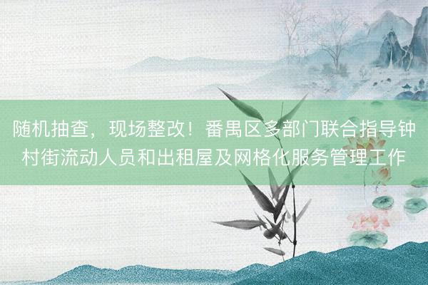 随机抽查，现场整改！番禺区多部门联合指导钟村街流动人员和出租屋及网格化服务管理工作