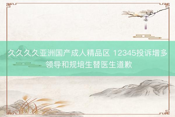 久久久久亚洲国产成人精品区 12345投诉增多 领导和规培生替医生道歉