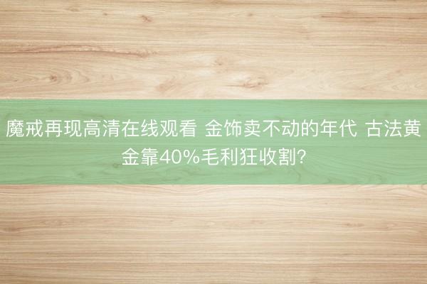 魔戒再现高清在线观看 金饰卖不动的年代 古法黄金靠40%毛利狂收割？