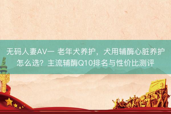 无码人妻AV一 老年犬养护，犬用辅酶心脏养护怎么选？主流辅酶Q10排名与性价比测评