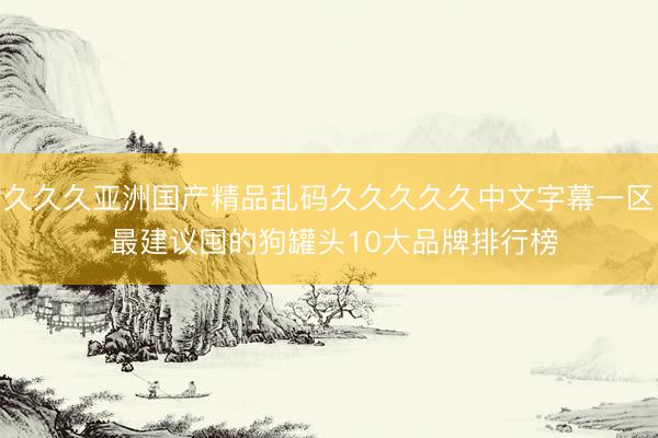 久久久亚洲国产精品乱码久久久久久中文字幕一区 最建议囤的狗罐头10大品牌排行榜