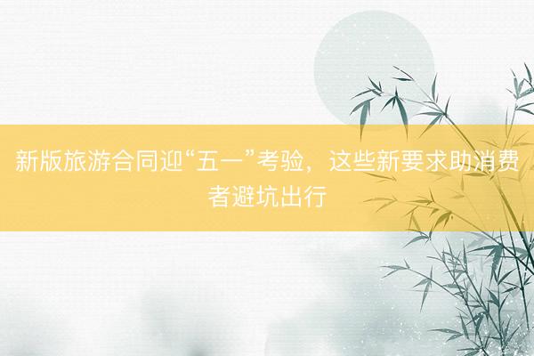 新版旅游合同迎“五一”考验，这些新要求助消费者避坑出行