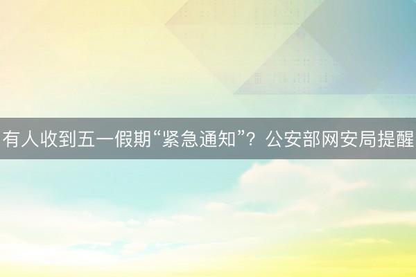 有人收到五一假期“紧急通知”？公安部网安局提醒