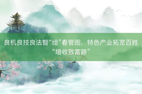 良机良技良法智“绘”春管图，特色产业拓宽百姓“增收致富路”
