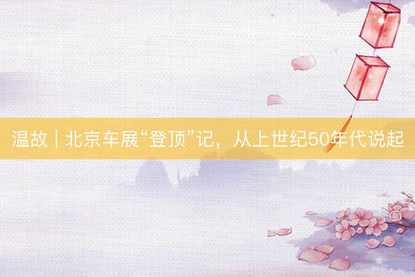 温故 | 北京车展“登顶”记，从上世纪50年代说起