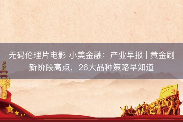 无码伦理片电影 小美金融：产业早报 | 黄金刷新阶段高点，26大品种策略早知道