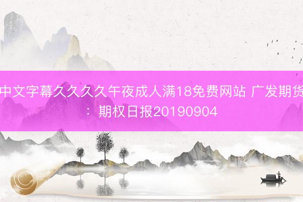中文字幕久久久久午夜成人满18免费网站 广发期货：期权日报20190904
