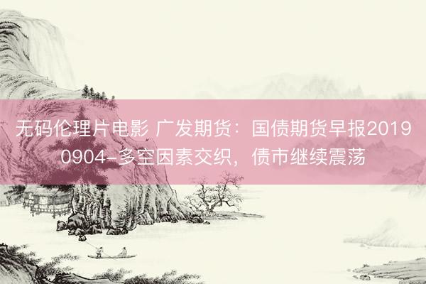 无码伦理片电影 广发期货：国债期货早报20190904-多空因素交织，债市继续震荡