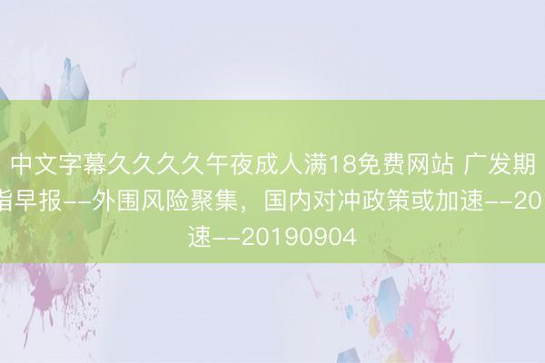 中文字幕久久久久午夜成人满18免费网站 广发期货：股指早报--外围风险聚集，国内对冲政策或加速--20190904