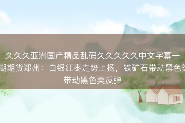 久久久亚洲国产精品乱码久久久久久中文字幕一区 新湖期货郑州：白银红枣走势上扬，铁矿石带动黑色类反弹