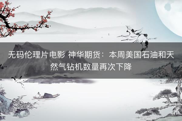 无码伦理片电影 神华期货：本周美国石油和天然气钻机数量再次下降