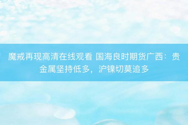 魔戒再现高清在线观看 国海良时期货广西：贵金属坚持低多，沪镍切莫追多