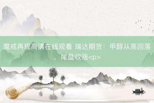 魔戒再现高清在线观看 瑞达期货：甲醇从高回落，尾盘收涨<p>