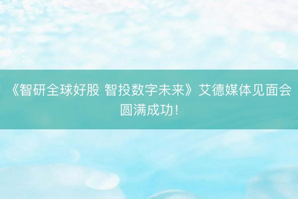 《智研全球好股 智投数字未来》艾德媒体见面会圆满成功！