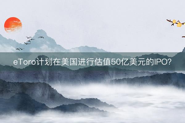 eToro计划在美国进行估值50亿美元的IPO？