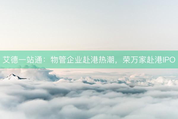 艾德一站通：物管企业赴港热潮，荣万家赴港IPO