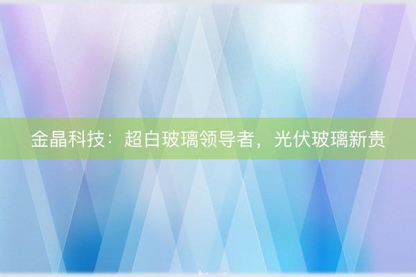 金晶科技：超白玻璃领导者，光伏玻璃新贵
