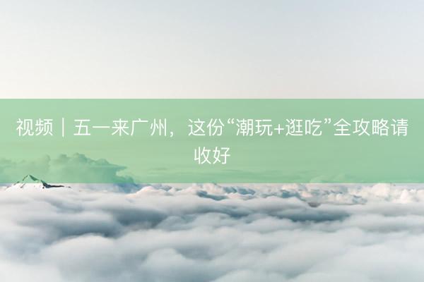 视频｜五一来广州，这份“潮玩+逛吃”全攻略请收好