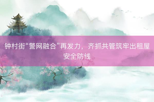 钟村街“警网融合”再发力，齐抓共管筑牢出租屋安全防线