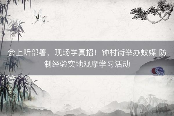 会上听部署，现场学真招！钟村街举办蚊媒 防制经验实地观摩学习活动