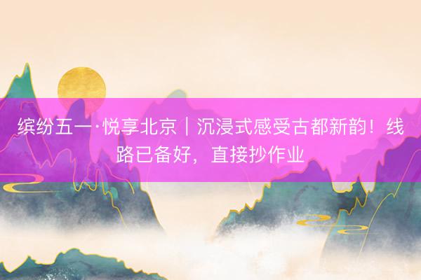 缤纷五一·悦享北京｜沉浸式感受古都新韵！线路已备好，直接抄作业