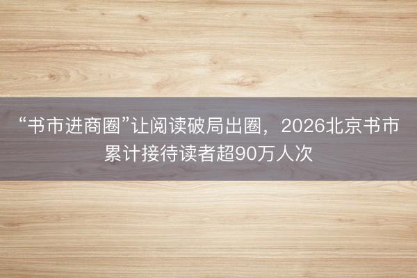 “书市进商圈”让阅读破局出圈，2026北京书市累计接待读者超90万人次
