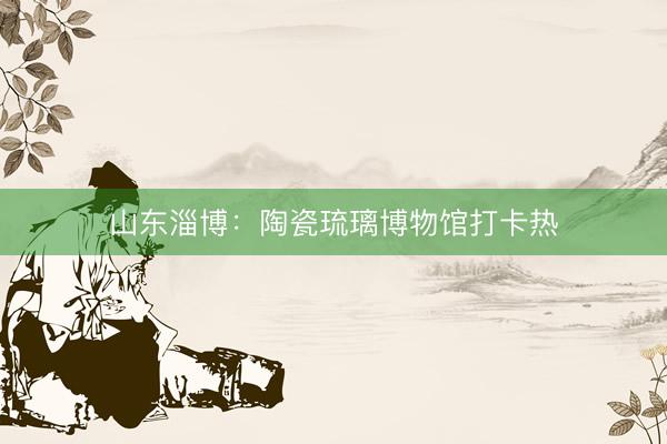 山东淄博：陶瓷琉璃博物馆打卡热