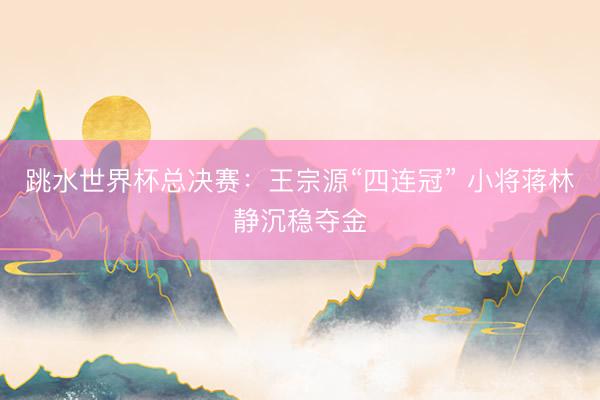 跳水世界杯总决赛：王宗源“四连冠” 小将蒋林静沉稳夺金