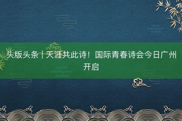 头版头条 | 天涯共此诗！国际青春诗会今日广州开启