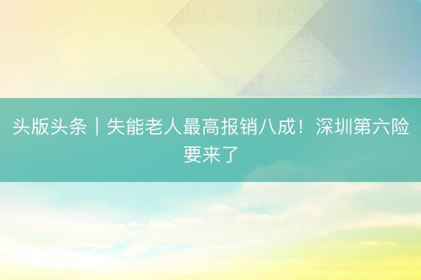 头版头条｜失能老人最高报销八成！深圳第六险要来了