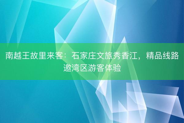 南越王故里来客：石家庄文旅秀香江，精品线路邀湾区游客体验