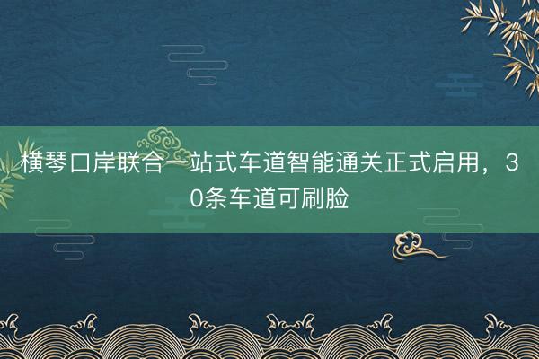 横琴口岸联合一站式车道智能通关正式启用，30条车道可刷脸