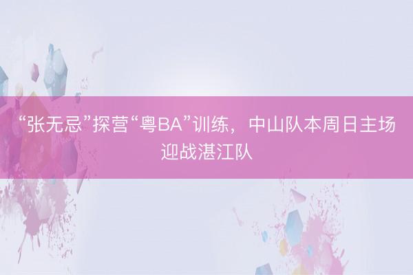 “张无忌”探营“粤BA”训练，中山队本周日主场迎战湛江队