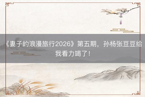 《妻子的浪漫旅行2026》第五期，孙杨张豆豆给我看力竭了！