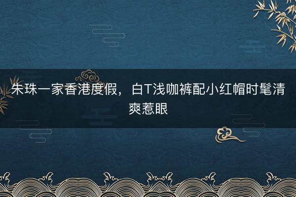 朱珠一家香港度假，白T浅咖裤配小红帽时髦清爽惹眼