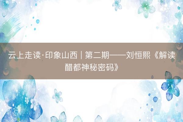 云上走读·印象山西 | 第二期——刘恒熙《解读醋都神秘密码》
