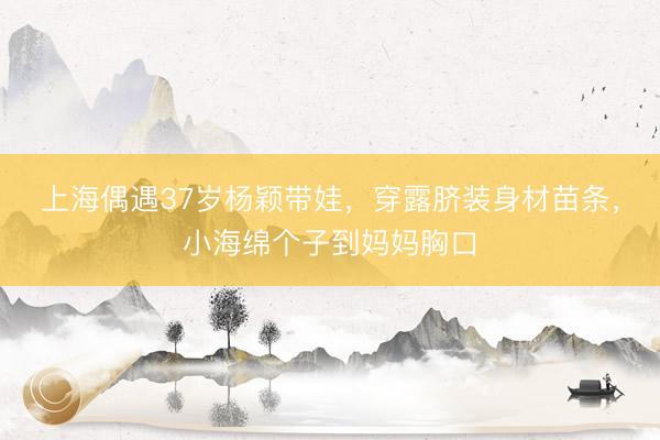 上海偶遇37岁杨颖带娃，穿露脐装身材苗条，小海绵个子到妈妈胸口